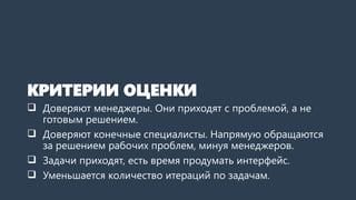КРИТЕРИИ ОЦЕНКИ
 Доверяют менеджеры. Они приходят с проблемой, а не
готовым решением.
 Доверяют конечные специалисты. Напрямую обращаются
за решением рабочих проблем, минуя менеджеров.
 Задачи приходят, есть время продумать интерфейс.
 Уменьшается количество итераций по задачам.
 