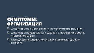 СИМПТОМЫ:
ОРГАНИЗАЦИЯ
 Дизайнеры не имеют влияния на продуктовые решения.
 Дизайнеры привлекаются к задачам в последний момент,
«навести марафет».
 Менеджеры и разработчики сами принимают дизайн-
решения.
 