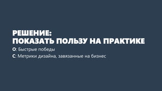 РЕШЕНИЕ:
ПОКАЗАТЬ ПОЛЬЗУ ДИЗАЙНА
НА ПРАКТИКЕ
О: Быстрые победы
С: Метрики дизайна, завязанные на бизнес
 