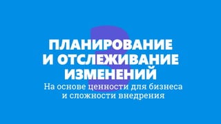 ПЛАНИРОВАНИЕ
И ОТСЛЕЖИВАНИЕ
ИЗМЕНЕНИЙ
На основе ценности для бизнеса
и сложности внедрения
 