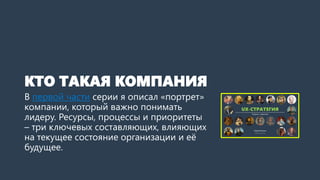 КТО ТАКАЯ КОМПАНИЯ
В первой части серии я описал «портрет»
компании, который важно понимать
дизайн-менеджеру. Ресурсы, процессы и
приоритеты – три ключевых
составляющих, влияющих на текущее
состояние организации и её будущее.
 