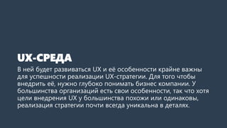 UX-СРЕДА
В ней будет развиваться UX и её особенности крайне важны
для успешности реализации UX-стратегии. Для того чтобы
внедрить её, нужно глубоко понимать бизнес компании. У
большинства организаций есть свои особенности, так что хотя
цели внедрения UX у большинства похожи или одинаковы,
реализация стратегии почти всегда уникальна в деталях.
 