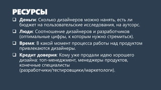 РЕСУРСЫ
 Деньги: Сколько дизайнеров можно нанять, есть ли
бюджет на пользовательские исследования, бюджет на
аутсорс.
 Люди: Соотношение дизайнеров и разработчиков
(оптимальные цифры, к которым нужно стремиться).
 Время: В какой момент процесса работы над продуктом
привлекаются дизайнеры.
 Кредит доверия: Кому уже продали идею хорошего
дизайна: топ-менеджмент, менеджеры продуктов,
конечные специалисты
(разработчики/тестировщики/маркетологи).
 