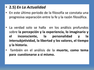 • 2.5) En La Actualidad
• En este último periodo de la filosofía se constata una
progresiva separación entre la fe y la razón filosófica.
• La verdad solo se halla en los análisis profundos
sobre la percepción y la experiencia, lo imaginario y
el inconsciente, la personalidad y la
intersubjetividad, la libertad y los valores, el tiempo
y la historia.
• También en el análisis de la muerte, como tema
para cuestionarse a si mismo.
 
