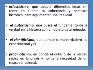 • eclecticismo, que adopta diferentes ideas sin
tener en cuenta su coherencia y contexto
histórico, para argumentar una realidad
• el historicismo, que busca el fundamento de la
verdad en la historia con un objeto determinado.
• el cientificismo, que admite como verdadero lo
experimental y el
• pragmatismo, en donde el criterio de la verdad
radica en la praxis y no tiene necesidad de un
respaldo racional.
 