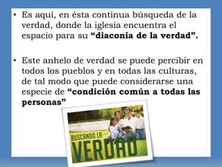 • Es aquí, en ésta continua búsqueda de la
verdad, donde la iglesia encuentra el
espacio para su “diaconía de la verdad”.
• Este anhelo de verdad se puede percibir en
todos los pueblos y en todas las culturas,
de tal modo que puede considerarse una
especie de “condición común a todas las
personas”
 