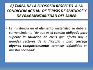 6) TAREA DE LA FILOSOFÍA RESPECTO A LA
CONDICION ACTUAL DE “CRISIS DE SENTIDO” Y
DE FRAGMENTARIEDAD DEL SABER
• La insistencia en el elemento metafísico se debe al
convencimiento “de que es el camino obligado para
superar la situación de crisis que afecta hoy a
grandes sectores de la filosofía y para corregir
algunos comportamientos erróneos difundidos en
nuestra sociedad”
 
