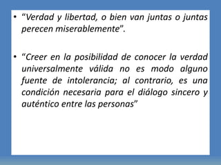 • “Verdad y libertad, o bien van juntas o juntas
perecen miserablemente”.
• “Creer en la posibilidad de conocer la verdad
universalmente válida no es modo alguno
fuente de intolerancia; al contrario, es una
condición necesaria para el diálogo sincero y
auténtico entre las personas”
 