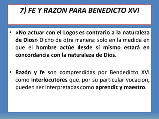 7) FE Y RAZON PARA BENEDICTO XVI
• «No actuar con el Logos es contrario a la naturaleza
de Dios» Dicho de otra manera: solo en la medida en
que el hombre actúe desde sí mismo estará en
concordancia con la naturaleza de Dios.
• Razón y fe son comprendidas por Bendedicto XVI
como interlocutores que, por su particular vocacion,
pueden ser interpretadas como aprendiz y maestro.
 
