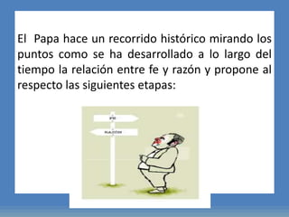 El Papa hace un recorrido histórico mirando los
puntos como se ha desarrollado a lo largo del
tiempo la relación entre fe y razón y propone al
respecto las siguientes etapas:
 