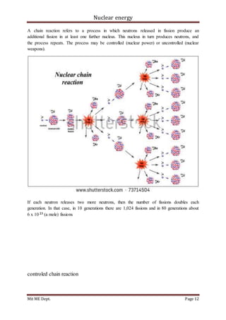 Nuclear energy
Mit ME Dept. Page 12
A chain reaction refers to a process in which neutrons released in fission produce an
additional fission in at least one further nucleus. This nucleus in turn produces neutrons, and
the process repeats. The process may be controlled (nuclear power) or uncontrolled (nuclear
weapons).
If each neutron releases two more neutrons, then the number of fissions doubles each
generation. In that case, in 10 generations there are 1,024 fissions and in 80 generations about
6 x 10 23 (a mole) fissions
controled chain reaction
 