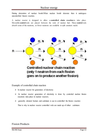 Nuclear energy
Mit ME Dept. Page 13
During detoration of nuclear bomb.When nuclear bomb detorate then it undergoes
uncontrolled fission reaction.
A nuclear reactor is designed to allow a controlled chain reaction to take place.
Moveable control rods are placed between the rods of nuclear fuel. These control rods
absorb some of the neutrons, so fewer neutrons are available to split uranium nuclei.
Example of controlled chain reaction
 In nuclear reactor for generation of electricity
 In nuclear reactor generation of electricity is done by controled nuclear fission
reactions take place in nuclear reactors.
 generally element barium and cadmium is use to controlled the fission reaction
That is why in nuclear reactor controlled rods are made up of either cadmium
Fission Products
 