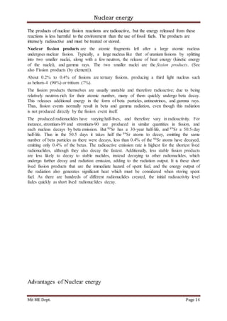 Nuclear energy
Mit ME Dept. Page 14
The products of nuclear fission reactions are radioactive, but the energy released from these
reactions is less harmful to the environment than the use of fossil fuels. The products are
intensely radioactive and must be treated or stored.
Nuclear fission products are the atomic fragments left after a large atomic nucleus
undergoes nuclear fission. Typically, a large nucleus like that of uranium fissions by splitting
into two smaller nuclei, along with a few neutron, the release of heat energy (kinetic energy
of the nuclei), and gamma rays. The two smaller nuclei are the fission products. (See
also Fission products (by element)).
About 0.2% to 0.4% of fissions are ternary fissions, producing a third light nucleus such
as helium-4 (90%) or tritium (7%).
The fission products themselves are usually unstable and therefore radioactive; due to being
relatively neutron-rich for their atomic number, many of them quickly undergo beta decay.
This releases additional energy in the form of beta particles, antineutrinos, and gamma rays.
Thus, fission events normally result in beta and gamma radiation, even though this radiation
is not produced directly by the fission event itself.
The produced radionuclides have varying half-lives, and therefore vary in radioactivity. For
instance, strontium-89 and strontium-90 are produced in similar quantities in fission, and
each nucleus decays by beta emission. But 90Sr has a 30-year half-life, and 89Sr a 50.5-day
half-life. Thus in the 50.5 days it takes half the 89Sr atoms to decay, emitting the same
number of beta particles as there were decays, less than 0.4% of the 90Sr atoms have decayed,
emitting only 0.4% of the betas. The radioactive emission rate is highest for the shortest lived
radionuclides, although they also decay the fastest. Additionally, less stable fission products
are less likely to decay to stable nuclides, instead decaying to other radionuclides, which
undergo further decay and radiation emission, adding to the radiation output. It is these short
lived fission products that are the immediate hazard of spent fuel, and the energy output of
the radiation also generates significant heat which must be considered when storing spent
fuel. As there are hundreds of different radionuclides created, the initial radioactivity level
fades quickly as short lived radionuclides decay.
Advantages of Nuclear energy
 