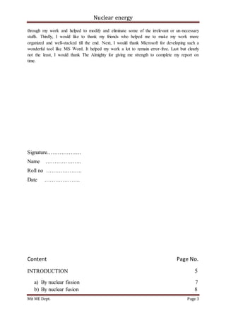 Nuclear energy
Mit ME Dept. Page 3
through my work and helped to modify and eliminate some of the irrelevant or un-necessary
stuffs. Thirdly, I would like to thank my friends who helped me to make my work more
organized and well-stacked till the end. Next, I would thank Microsoft for developing such a
wonderful tool like MS Word. It helped my work a lot to remain error-free. Last but clearly
not the least, I would thank The Almighty for giving me strength to complete my report on
time.
Signature……………….
Name ………………..
Roll no ………………..
Date ………………..
Content Page No.
INTRODUCTION 5
a) By nuclear fission 7
b) By nuclear fusion 8
 