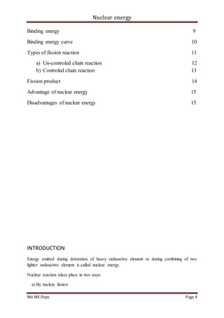 Nuclear energy
Mit ME Dept. Page 4
Binding energy 9
Binding energy curve 10
Types of fission reaction 11
a) Un-controled chain reaction 12
b) Controled chain reaction 13
Fission product 14
Advantage of nuclear energy 15
Disadvantages of nuclear energy 15
INTRODUCTION
Energy emitted during detoration of heavy radioactive element or during combining of two
lighter radioactive element is called nuclear energy.
Nuclear reaction takes place in two ways
a) By nuclear fission
 