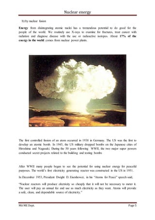 Nuclear energy
Mit ME Dept. Page 5
b) by nuclear fusion
Energy from disintegrating atomic nuclei has a tremendous potential to do good for the
people of the world. We routinely use X-rays to examine for fractures, treat cancer with
radiation and diagnose disease with the use or radioactive isotopes. About 17% of the
energy in the world comes from nuclear power plants.
The first controlled fission of an atom occurred in 1938 in Germany. The US was the first to
develop an atomic bomb. In 1945, the US military dropped bombs on the Japanese cities of
Hiroshima and Nagasaki. During the 50 years following WWII, the two major super powers
conducted secret projects related to the building and testing bombs
After WWII many people began to see the potential for using nuclear energy for peaceful
purposes. The world’s first electricity generating reactor was constructed in the US in 1951.
In December 1953, President Dwight D. Eisenhower, in his “Atoms for Peace” speech said,
“Nuclear reactors will produce electricity so cheaply that it will not be necessary to meter it.
The user will pay an annual fee and use as much electricity as they want. Atoms will provide
a safe, clean, and dependable source of electricity.”
 