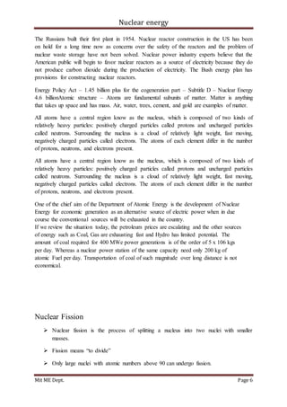 Nuclear energy
Mit ME Dept. Page 6
The Russians built their first plant in 1954. Nuclear reactor construction in the US has been
on hold for a long time now as concerns over the safety of the reactors and the problem of
nuclear waste storage have not been solved. Nuclear power industry experts believe that the
American public will begin to favor nuclear reactors as a source of electricity because they do
not produce carbon dioxide during the production of electricity. The Bush energy plan has
provisions for constructing nuclear reactors.
Energy Policy Act – 1.45 billion plus for the cogeneration part – Subtitle D – Nuclear Energy
4.6 billionAtomic structure – Atoms are fundamental subunits of matter. Matter is anything
that takes up space and has mass. Air, water, trees, cement, and gold are examples of matter.
All atoms have a central region know as the nucleus, which is composed of two kinds of
relatively heavy particles: positively charged particles called protons and uncharged particles
called neutrons. Surrounding the nucleus is a cloud of relatively light weight, fast moving,
negatively charged particles called electrons. The atoms of each element differ in the number
of protons, neutrons, and electrons present.
All atoms have a central region know as the nucleus, which is composed of two kinds of
relatively heavy particles: positively charged particles called protons and uncharged particles
called neutrons. Surrounding the nucleus is a cloud of relatively light weight, fast moving,
negatively charged particles called electrons. The atoms of each element differ in the number
of protons, neutrons, and electrons present.
One of the chief aim of the Department of Atomic Energy is the development of Nuclear
Energy for economic generation as an alternative source of electric power when in due
course the conventional sources will be exhausted in the country.
If we review the situation today, the petroleum prices are escalating and the other sources
of energy such as Coal, Gas are exhausting fast and Hydro has limited potential. The
amount of coal required for 400 MWe power generations is of the order of 5 x 106 kgs
per day. Whereas a nuclear power station of the same capacity need only 200 kg of
atomic Fuel per day. Transportation of coal of such magnitude over long distance is not
economical.
Nuclear Fission
 Nuclear fission is the process of splitting a nucleus into two nuclei with smaller
masses.
 Fission means “to divide”
 Only large nuclei with atomic numbers above 90 can undergo fission.
 