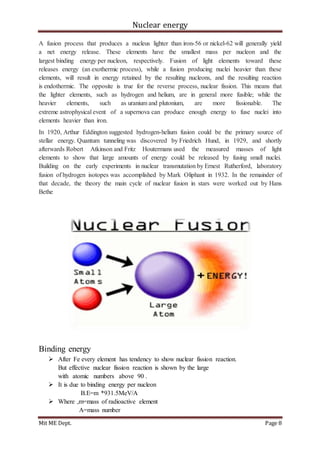 Nuclear energy
Mit ME Dept. Page 8
A fusion process that produces a nucleus lighter than iron-56 or nickel-62 will generally yield
a net energy release. These elements have the smallest mass per nucleon and the
largest binding energy per nucleon, respectively. Fusion of light elements toward these
releases energy (an exothermic process), while a fusion producing nuclei heavier than these
elements, will result in energy retained by the resulting nucleons, and the resulting reaction
is endothermic. The opposite is true for the reverse process, nuclear fission. This means that
the lighter elements, such as hydrogen and helium, are in general more fusible; while the
heavier elements, such as uranium and plutonium, are more fissionable. The
extreme astrophysical event of a supernova can produce enough energy to fuse nuclei into
elements heavier than iron.
In 1920, Arthur Eddington suggested hydrogen-helium fusion could be the primary source of
stellar energy. Quantum tunneling was discovered by Friedrich Hund, in 1929, and shortly
afterwards Robert Atkinson and Fritz Houtermans used the measured masses of light
elements to show that large amounts of energy could be released by fusing small nuclei.
Building on the early experiments in nuclear transmutation by Ernest Rutherford, laboratory
fusion of hydrogen isotopes was accomplished by Mark Oliphant in 1932. In the remainder of
that decade, the theory the main cycle of nuclear fusion in stars were worked out by Hans
Bethe
Binding energy
 After Fe every element has tendency to show nuclear fission reaction.
But effective nuclear fission reaction is shown by the large
with atomic numbers above 90 .
 It is due to binding energy per nucleon
B.E=m *931.5MeV/A
 Where ,m=mass of radioactive element
A=mass number
 
