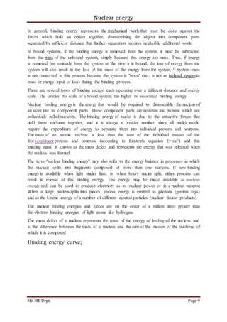 Nuclear energy
Mit ME Dept. Page 9
In general, binding energy represents the mechanical work that must be done against the
forces which hold an object together, disassembling the object into component parts
separated by sufficient distance that further separation requires negligible additional work.
In bound systems, if the binding energy is removed from the system, it must be subtracted
from the mass of the unbound system, simply because this energy has mass. Thus, if energy
is removed (or emitted) from the system at the time it is bound, the loss of energy from the
system will also result in the loss of the mass of the energy from the system.[1] System mass
is not conserved in this process because the system is "open" (i.e., is not an isolated system to
mass or energy input or loss) during the binding process.
There are several types of binding energy, each operating over a different distance and energy
scale. The smaller the scale of a bound system, the higher its associated binding energy.
Nuclear binding energy is the energy that would be required to disassemble the nucleus of
an atom into its component parts. These component parts are neutrons and protons which are
collectively called nucleons. The binding energy of nuclei is due to the attractive forces that
hold these nucleons together, and it is always a positive number, since all nuclei would
require the expenditure of energy to separate them into individual protons and neutrons.
The mass of an atomic nucleus is less than the sum of the individual masses of the
free constituent protons and neutrons (according to Einstein's equation E=mc2) and this
'missing mass' is known as the mass defect and represents the energy that was released when
the nucleus was formed.
The term "nuclear binding energy" may also refer to the energy balance in processes in which
the nucleus splits into fragments composed of more than one nucleon. If new binding
energy is available when light nuclei fuse, or when heavy nuclei split, either process can
result in release of this binding energy. This energy may be made available as nuclear
energy and can be used to produce electricity as in (nuclear power or in a nuclear weapon
When a large nucleus splits into pieces, excess energy is emitted as photons (gamma rays)
and as the kinetic energy of a number of different ejected particles (nuclear fission products).
The nuclear binding energies and forces are on the order of a million times greater than
the electron binding energies of light atoms like hydrogen.
The mass defect of a nucleus represents the mass of the energy of binding of the nucleus, and
is the difference between the mass of a nucleus and the sum of the masses of the nucleons of
which it is composed
Binding energy curve;
 