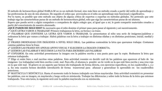 METODO GLOBAL, LETRA “y“ HABLA-M cortes0alba.blogspot.com.es Belén Caro, Natalia Cortés , Lourdes García , José A. Mora , Cristina González
El método de lectoescritura global HABLA-M no es un método formal, sino más bien un método creado a partir del estilo de aprendizaje y
las preferencias de uno de mis alumnos. He seguido el orden que provocaba en el niño un aprendizaje más funcional y significativo.
Por lo tanto, es posible que este método sea objeto de alguna crítica de expertos o expertas en métodos globales. No pretendo que este
trabajo siga las características puras de un método de lectoescritura global, solo que siga las características puras de mi alumno.
Espero que pueda servir a algún compañero o compañera de algún colegio que, al igual que a mí, le guste compartir materiales creados a
partir del conocimiento de nuestro alumnado.
¿QUÉ PASOS HE SEGUIDO? Es necesario que el niño domine el primer paso para pasar al siguiente y así sucesivamente.
1º ¿QUÉ LETRA VAMOS A TRABAJAR? Primero trabajamos la letra, su forma y su trazo.
2º PALABRAS QUE CONTIENE LA LETRA QUE VAMOS A TRABAJAR. Le presentamos al niño una serie de imágenes/palabras y
rodeamos la letra que vamos a trabajar. Habrá palabras con la letra a trabajar en distintas sílabas y en distintas posiciones, inicial, medial y
final.
3º FRASES ORDENADAS CON IMÁGENES A NIVEL SOLO ORAL. Las palabras contendrán la letra que queramos trabajar. Contamos
cuántas palabras tiene la frase.
4º LEEMOS LAS FRASES SIN APENAS APOYO VISUAL Y ELEGIMOS LA IMAGEN CORRECTA.
5º LEEMOS LAS PALABRAS Y SEGUIMOS LA PAUTA PARA ESCRIBIR LAS PALABRAS
6º COPIAMOS. En esta actividad presentamos la imagen con la palabra escrita y una pauta para que la copie. Rodeamos la letra que
estemos trabajando.
7º Elige si están bien o mal escritas estas palabras. Esta actividad consiste en decidir cuál de las palabras que aparecen al lado de las
imágenes (ya trabajadas) está bien escrita o está mal. Para ello, el alumno/a pondrá un tic verde en la que esté bien escrita y una cruz roja
en la que esté mal. El género es un aspecto que hemos ido trabajando de forma directa, con ejercicios específicos, en los cuadernillos 1, 2 y
3. En esta ocasión hemos decidido introducirlo de forma transversal para afianzar y generalizar lo aprendido en los cuadernillos
anteriores.
8º MAYÚSCULA Y MINÚSCULA. Hasta el momento todo lo hemos trabajado con letras mayúsculas. Esta actividad consistirá en presentar
las palabras, con su imagen, en mayúscula y luego verla en minúscula. Trabajar las diferencias y sobre todo la forma de la letra que estemos
trabajando. Tras esta tarea, la siguiente será unir la palabra mayúscula con su minúscula.
 