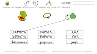 5. LEEMOS LAS PALABRAS. RODEAMOS LA “Y” Y COPIAMOS. UNE DESPUÉS CON SU IMAGEN.
JOYACHIRIMOYA PAPAYA
JOYACHIRIMOYA PAPAYA
joyachirimoya papaya
NOMBRE:Y
METODO GLOBAL, LETRA “y“ HABLA-M cortes0alba.blogspot.com.es Belén Caro, Natalia Cortés , Lourdes García , José A. Mora , Cristina González
 