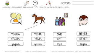5. LEEMOS LAS PALABRAS. RODEAMOS LA “Y” Y COPIAMOS. UNE DESPUÉS CON SU IMAGEN..
NOMBRE:Y
METODO GLOBAL, LETRA “y“ HABLA-M cortes0alba.blogspot.com.es Belén Caro, Natalia Cortés , Lourdes García , José A. Mora , Cristina González
OYEYEGUA YEMA REYES
OYEYEGUA YEMA REYES
oyeyegua yema reyes
 