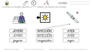 5. LEEMOS LAS PALABRAS. RODEAMOS LA “Y” Y COPIAMOS. UNE DESPUÉS CON SU IMAGEN..
NOMBRE:Y
METODO GLOBAL, LETRA “y“ HABLA-M cortes0alba.blogspot.com.es Belén Caro, Natalia Cortés , Lourdes García , José A. Mora , Cristina González
AYERJOYERO INYECCIÓN
AYERJOYERO INYECCIÓN
ayerjoyero inyección
 