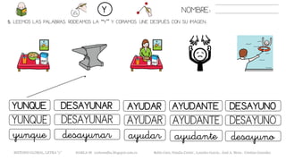 5. LEEMOS LAS PALABRAS. RODEAMOS LA “Y” Y COPIAMOS. UNE DESPUÉS CON SU IMAGEN..
NOMBRE:Y
METODO GLOBAL, LETRA “y” HABLA-M cortes0alba.blogspot.com.es Belén Caro, Natalia Cortés , Lourdes García , José A. Mora , Cristina González
AYUDARYUNQUE DESAYUNAR AYUDANTE
AYUDARYUNQUE DESAYUNAR AYUDANTE
ayudaryunque desayunar ayudante
DESAYUNO
DESAYUNO
desayuno
 
