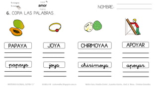 6. COPIA LAS PALABRAS.
NOMBRE:
PAPAYA JOYA CHIRIMOYAA APOYAR
papaya joya chirimoya apoyar
METODO GLOBAL, LETRA “y” HABLA-M cortes0alba.blogspot.com.es Belén Caro, Natalia Cortés , Lourdes García , José A. Mora , Cristina González
 