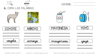 6. COPIA LAS PALABRAS.
NOMBRE:
COYOTE ARROYO MAYONESA YOYÓ
coyote arroyo mayonesa yoyó
METODO GLOBAL, LETRA “y” HABLA-M cortes0alba.blogspot.com.es Belén Caro, Natalia Cortés , Lourdes García , José A. Mora , Cristina González
 