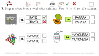 7. Elige si están bien o mal estas palabras. Pon V o X en el recuadro.
EL
METODO GLOBAL, LETRA “y“ HABLA-M cortes0alba.blogspot.com.es Belén Caro, Natalia Cortés , Lourdes García , José A. Mora , Cristina González
LA
RAYO
RRAYO
PAYATO
PAYASO
EL
LA
PARAPA
PAPAYA
MAYONESA
MUYONESA
 