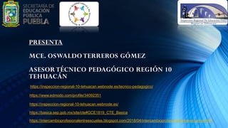 https://inspeccion-regional-10-tehuacan.webnode.es/tecnico-pedagogico/
https://www.edmodo.com/profile/34092351
https://inspeccion-regional-10-tehuacan.webnode.es/
https://basica.sep.gob.mx/site/cte#GCE1819_CTE_Basica
https://intercambioprofesionalentreescuelas.blogspot.com/2018/04/intercambioprofesionalentreescuelas.html
PRESENTA
MCE. OSWALDO TERREROS GÓMEZ
ASESOR TÉCNICO PEDAGÓGICO REGIÓN 10
TEHUACÁN
 