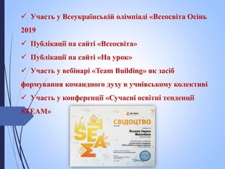  Участь у Всеукраїнській олімпіаді «Всеосвіта Осінь
2019
 Публікації на сайті «Всеосвіта»
 Публікації на сайті «На урок»
 Участь у вебінарі «Team Building» як засіб
формування командного духу в учнівському колективі
 Участь у конференції «Сучасні освітні тенденції
STEАM»
 
