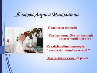 Полонська гімназія
Освіта: вища, Житомирський
педагогічний інститут
Кваліфікаційна категорія:
“ спеціаліст вищої категорії ”
Педагогічний стаж: 27 років
Яськова Лариса Миколаївна
 