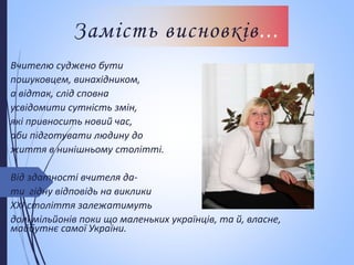 Замість висновків...
Вчителю суджено бути
пошуковцем, винахідником,
а відтак, слід сповна
усвідомити сутність змін,
які привносить новий час,
аби підготувати людину до
життя в нинішньому столітті.
Від здатності вчителя да-
ти гідну відповідь на виклики
ХХІ століття залежатимуть
долі мільйонів поки що маленьких українців, та й, власне,
майбутнє самої України.
 
