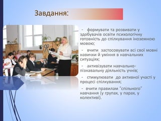 Завдання:
- формувати та розвивати у
здобувачів освіти психологічну
готовність до спілкування іноземною
мовою;
- вчити застосовувати всі свої мовні
навички й уміння в навчальних
ситуаціях;
- активізувати навчально-
пізнавальну діяльність учнів;
- стимулювати до активної участі у
процесі спілкування;
- вчити правилам “спільного”
навчання (у групах, у парах, у
колективі).
 
