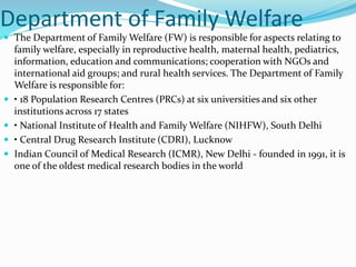 Department of Family Welfare
 The Department of Family Welfare (FW) is responsible for aspects relating to
family welfare, especially in reproductive health, maternal health, pediatrics,
information, education and communications; cooperation with NGOs and
international aid groups; and rural health services. The Department of Family
Welfare is responsible for:
 • 18 Population Research Centres (PRCs) at six universities and six other
institutions across 17 states
 • National Institute of Health and Family Welfare (NIHFW), South Delhi
 • Central Drug Research Institute (CDRI), Lucknow
 Indian Council of Medical Research (ICMR), New Delhi - founded in 1991, it is
one of the oldest medical research bodies in the world
 