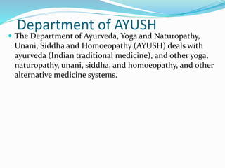 Department of AYUSH
 The Department of Ayurveda, Yoga and Naturopathy,
Unani, Siddha and Homoeopathy (AYUSH) deals with
ayurveda (Indian traditional medicine), and other yoga,
naturopathy, unani, siddha, and homoeopathy, and other
alternative medicine systems.
 