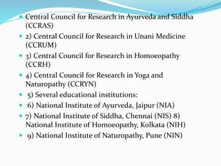  Central Council for Research in Ayurveda and Siddha
(CCRAS)
 2) Central Council for Research in Unani Medicine
(CCRUM)
 3) Central Council for Research in Homoeopathy
(CCRH)
 4) Central Council for Research in Yoga and
Naturopathy (CCRYN)
 5) Several educational institutions:
 6) National Institute of Ayurveda, Jaipur (NIA)
 7) National Institute of Siddha, Chennai (NIS) 8)
National Institute of Homoeopathy, Kolkata (NIH)
 9) National Institute of Naturopathy, Pune (NIN)
 