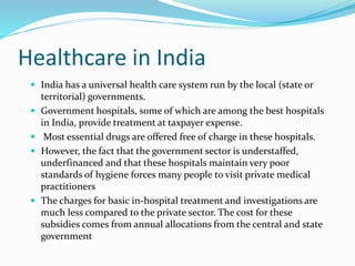 Healthcare in India
 India has a universal health care system run by the local (state or
territorial) governments.
 Government hospitals, some of which are among the best hospitals
in India, provide treatment at taxpayer expense.
 Most essential drugs are offered free of charge in these hospitals.
 However, the fact that the government sector is understaffed,
underfinanced and that these hospitals maintain very poor
standards of hygiene forces many people to visit private medical
practitioners
 The charges for basic in-hospital treatment and investigations are
much less compared to the private sector. The cost for these
subsidies comes from annual allocations from the central and state
government
 