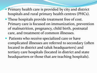  Primary health care is provided by city and district
hospitals and rural primary health centres (PHCs).
 These hospitals provide treatment free of cost.
Primary care is focused on immunization, prevention
of malnutrition, pregnancy, child birth, postnatal
care, and treatment of common illnesses.
 Patients who receive specialized care or have
complicated illnesses are referred to secondary (often
located in district and taluk headquarters) and
tertiary care hospitals (located in district and state
headquarters or those that are teaching hospitals).
 