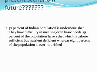 present scenario n
future???????
 37 percent of Indian population is undernourished.
They have difficulty in meeting even basic needs. 55
percent of the population have a diet which is calorie
sufficient but nutrient deficient whereas eight percent
of the population is over-nourished
 