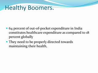 Healthy Boomers.
 64 percent of out-of-pocket expenditure in India
constitutes healthcare expenditure as compared to 18
percent globally
 They need to be properly directed towards
maintaining their health,
 