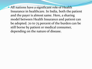  All nations have a significant role of Health
Insurance in healthcare. In India, both the patient
and the payer is almost same. Here, a sharing
model between Health Insurance and patient can
be adopted. 70 to 75 percent of the burden can be
still borne by patient or medical consumer,
depending on the nature of disease.
 