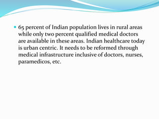  65 percent of Indian population lives in rural areas
while only two percent qualified medical doctors
are available in these areas. Indian healthcare today
is urban centric. It needs to be reformed through
medical infrastructure inclusive of doctors, nurses,
paramedicos, etc.
 