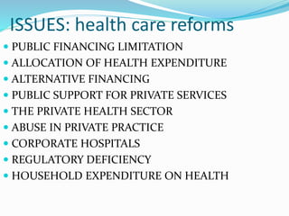 ISSUES: health care reforms
 PUBLIC FINANCING LIMITATION
 ALLOCATION OF HEALTH EXPENDITURE
 ALTERNATIVE FINANCING
 PUBLIC SUPPORT FOR PRIVATE SERVICES
 THE PRIVATE HEALTH SECTOR
 ABUSE IN PRIVATE PRACTICE
 CORPORATE HOSPITALS
 REGULATORY DEFICIENCY
 HOUSEHOLD EXPENDITURE ON HEALTH
 