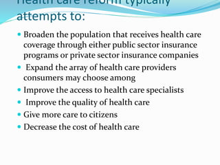 Health care reform typically
attempts to:
 Broaden the population that receives health care
coverage through either public sector insurance
programs or private sector insurance companies
 Expand the array of health care providers
consumers may choose among
 Improve the access to health care specialists
 Improve the quality of health care
 Give more care to citizens
 Decrease the cost of health care
 