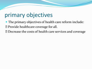 primary objectives
 The primary objectives of health care reform include:
Provide healthcare coverage for all.
Decrease the costs of health care services and coverage
 