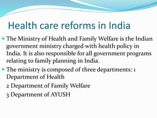 Health care reforms in India
 The Ministry of Health and Family Welfare is the Indian
government ministry charged with health policy in
India. It is also responsible for all government programs
relating to family planning in India.
 The ministry is composed of three departments: 1
Department of Health
2 Department of Family Welfare
3 Department of AYUSH
 