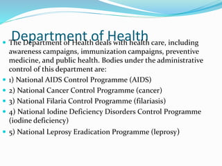 Department of Health The Department of Health deals with health care, including
awareness campaigns, immunization campaigns, preventive
medicine, and public health. Bodies under the administrative
control of this department are:
 1) National AIDS Control Programme (AIDS)
 2) National Cancer Control Programme (cancer)
 3) National Filaria Control Programme (filariasis)
 4) National Iodine Deficiency Disorders Control Programme
(iodine deficiency)
 5) National Leprosy Eradication Programme (leprosy)
 
